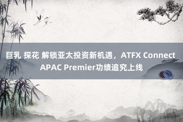 巨乳 探花 解锁亚太投资新机遇，ATFX Connect APAC Premier功绩追究上线