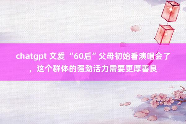 chatgpt 文爱 “60后”父母初始看演唱会了，这个群体的强劲活力需要更厚善良