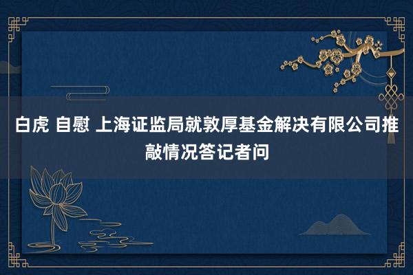 白虎 自慰 上海证监局就敦厚基金解决有限公司推敲情况答记者问