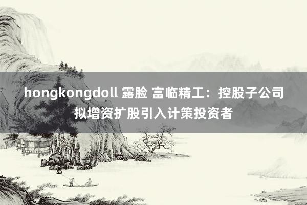 hongkongdoll 露脸 富临精工：控股子公司拟增资扩股引入计策投资者