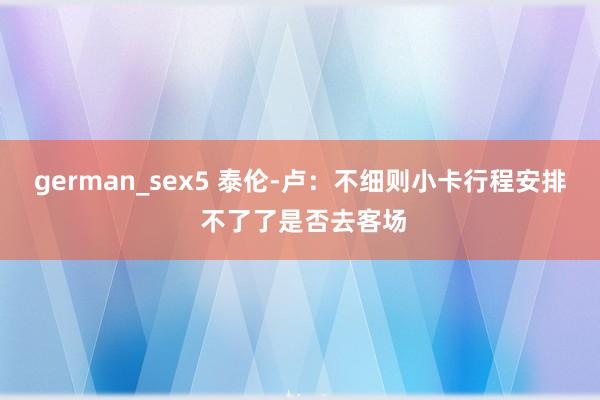 german_sex5 泰伦-卢：不细则小卡行程安排 不了了是否去客场