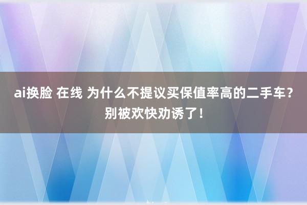 ai换脸 在线 为什么不提议买保值率高的二手车？别被欢快劝诱了！