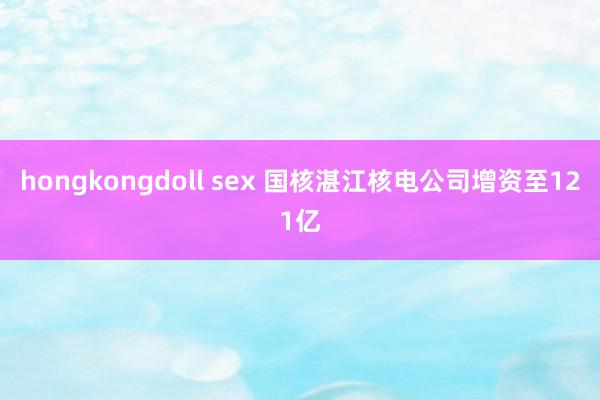 hongkongdoll sex 国核湛江核电公司增资至121亿