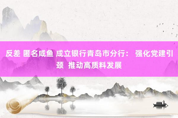 反差 匿名咸鱼 成立银行青岛市分行： 强化党建引颈  推动高质料发展