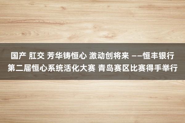 国产 肛交 芳华铸恒心 激动创将来 ——恒丰银行第二届恒心系统活化大赛 青岛赛区比赛得手举行