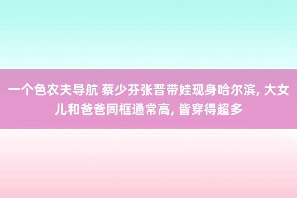 一个色农夫导航 蔡少芬张晋带娃现身哈尔滨， 大女儿和爸爸同框通常高， 皆穿得超多