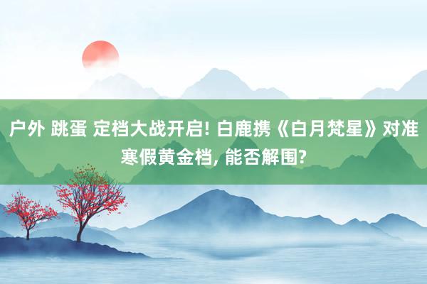 户外 跳蛋 定档大战开启! 白鹿携《白月梵星》对准寒假黄金档， 能否解围?