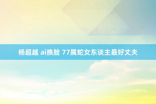 杨超越 ai换脸 77属蛇女东谈主最好丈夫