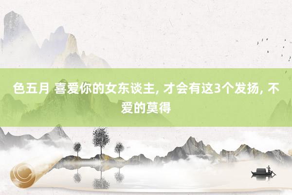 色五月 喜爱你的女东谈主， 才会有这3个发扬， 不爱的莫得