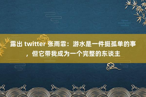 露出 twitter 张雨霏：游水是一件挺孤单的事，但它带我成为一个完整的东谈主