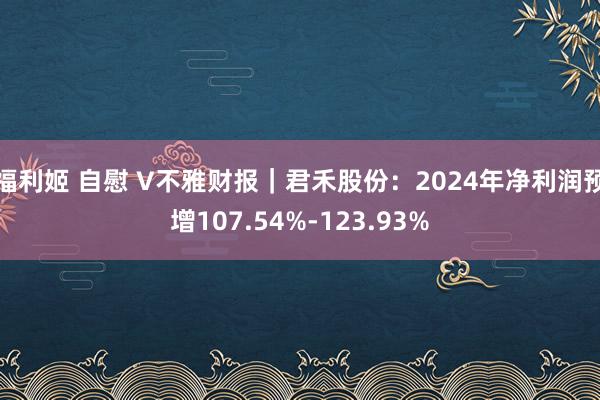 福利姬 自慰 V不雅财报｜君禾股份：2024年净利润预增107.54%-123.93%