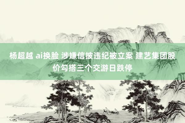 杨超越 ai换脸 涉嫌信披违纪被立案 建艺集团股价勾搭三个交游日跌停