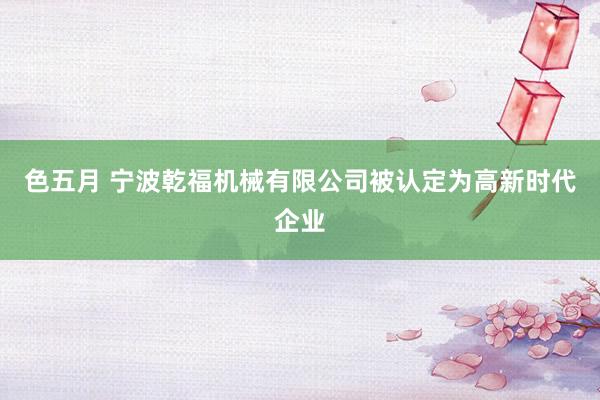 色五月 宁波乾福机械有限公司被认定为高新时代企业