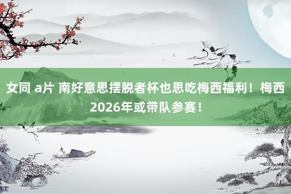 女同 a片 南好意思摆脱者杯也思吃梅西福利！梅西2026年或带队参赛！