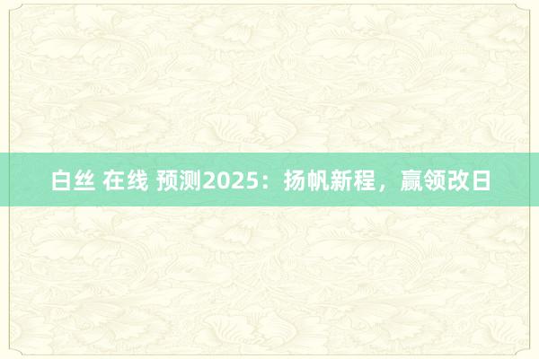 白丝 在线 预测2025：扬帆新程，赢领改日