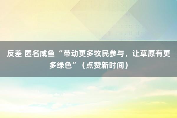 反差 匿名咸鱼 “带动更多牧民参与，让草原有更多绿色”（点赞新时间）