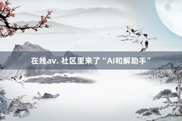 在线av. 社区里来了“AI和解助手”