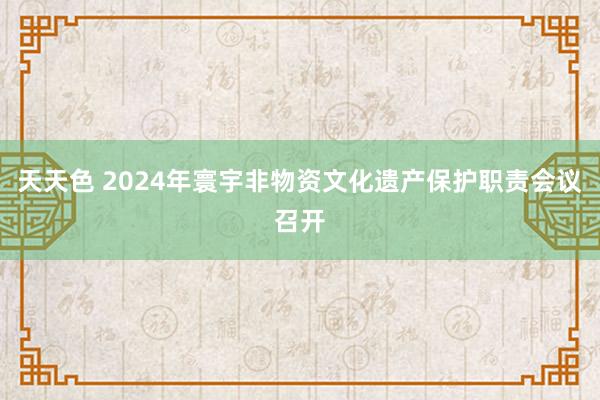 天天色 2024年寰宇非物资文化遗产保护职责会议召开