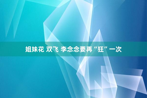 姐妹花 双飞 李念念要再“狂”一次