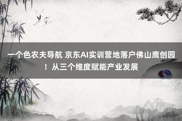 一个色农夫导航 京东AI实训营地落户佛山鹰创园！从三个维度赋能产业发展