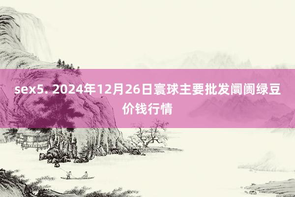 sex5. 2024年12月26日寰球主要批发阛阓绿豆价钱行情