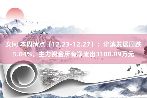 女同 本周清点（12.23-12.27）：津滨发展周跌5.04%，主力资金所有净流出3100.89万元