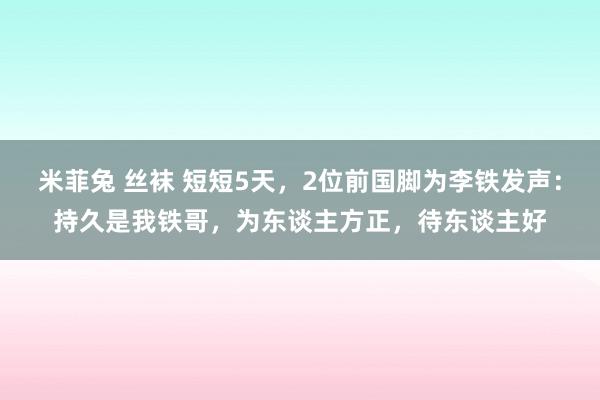 米菲兔 丝袜 短短5天，2位前国脚为李铁发声：持久是我铁哥，为东谈主方正，待东谈主好