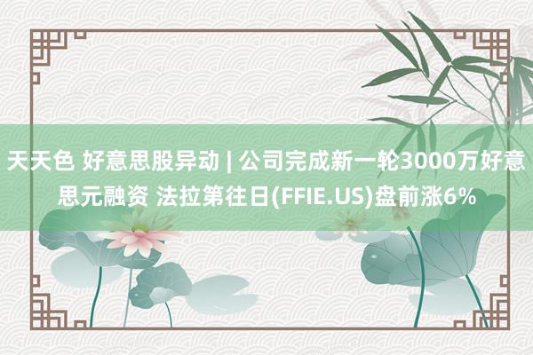 天天色 好意思股异动 | 公司完成新一轮3000万好意思元融资 法拉第往日(FFIE.US)盘前涨6%