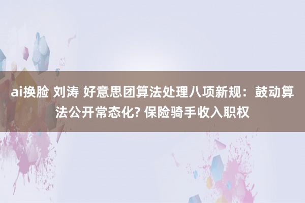 ai换脸 刘涛 好意思团算法处理八项新规：鼓动算法公开常态化? 保险骑手收入职权