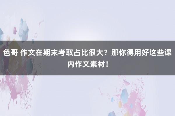 色哥 作文在期末考取占比很大？那你得用好这些课内作文素材！