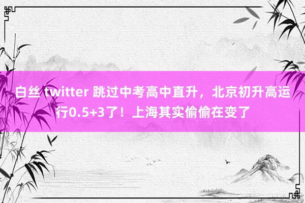 白丝 twitter 跳过中考高中直升，北京初升高运行0.5+3了！上海其实偷偷在变了