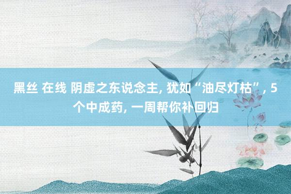 黑丝 在线 阴虚之东说念主， 犹如“油尽灯枯”， 5个中成药， 一周帮你补回归