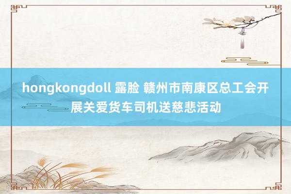 hongkongdoll 露脸 赣州市南康区总工会开展关爱货车司机送慈悲活动