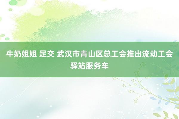 牛奶姐姐 足交 武汉市青山区总工会推出流动工会驿站服务车