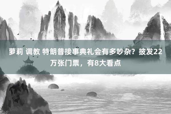 萝莉 调教 特朗普接事典礼会有多吵杂？披发22万张门票，有8大看点