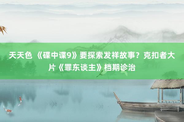 天天色 《碟中谍9》要探索发祥故事？克扣者大片《罪东谈主》档期诊治