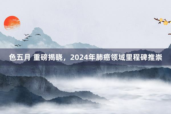 色五月 重磅揭晓，2024年肺癌领域里程碑推崇