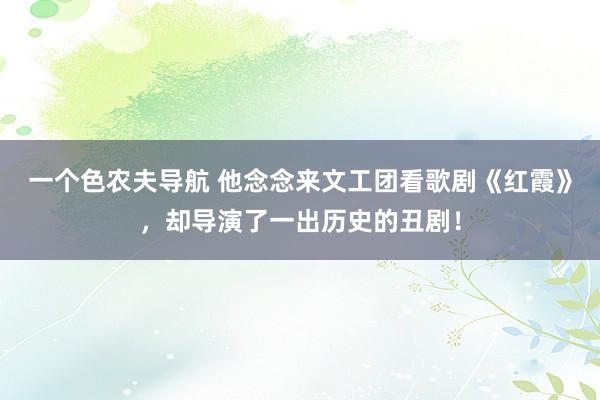 一个色农夫导航 他念念来文工团看歌剧《红霞》，却导演了一出历史的丑剧！