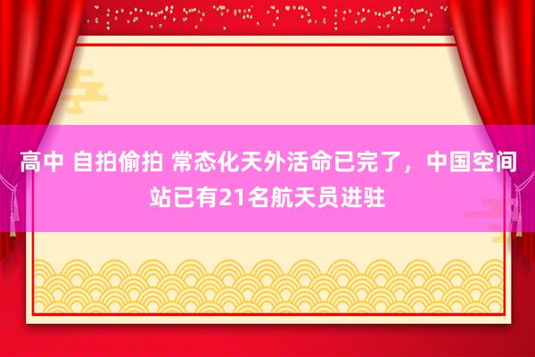 高中 自拍偷拍 常态化天外活命已完了，中国空间站已有21名航天员进驻