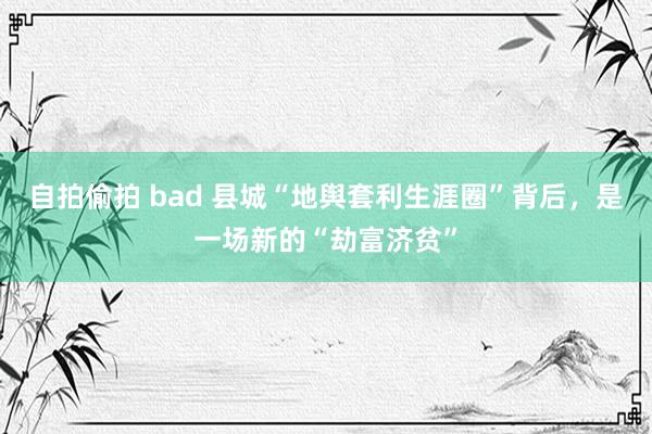 自拍偷拍 bad 县城“地舆套利生涯圈”背后，是一场新的“劫富济贫”