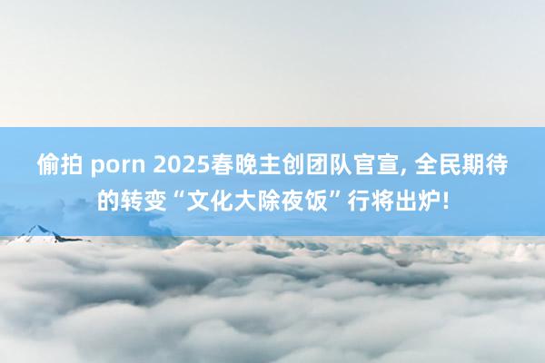 偷拍 porn 2025春晚主创团队官宣， 全民期待的转变“文化大除夜饭”行将出炉!