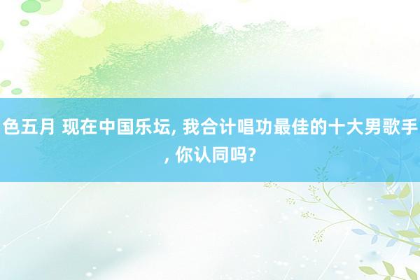 色五月 现在中国乐坛， 我合计唱功最佳的十大男歌手， 你认同吗?