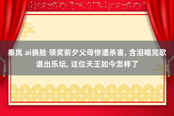 秦岚 ai换脸 领奖前夕父母惨遭杀害， 含泪唱完歌退出乐坛， 这位天王如今怎样了