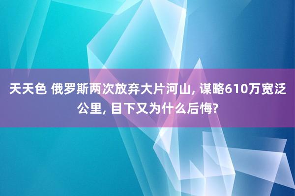 天天色 俄罗斯两次放弃大片河山， 谋略610万宽泛公里， 目下又为什么后悔?