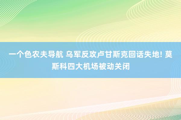 一个色农夫导航 乌军反攻卢甘斯克回话失地! 莫斯科四大机场被动关闭