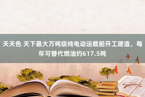 天天色 天下最大万吨级纯电动运载船开工建造，每年可替代燃油约617.5吨