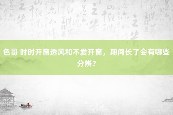 色哥 时时开窗透风和不爱开窗，期间长了会有哪些分辨？