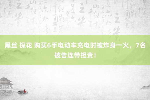 黑丝 探花 购买6手电动车充电时被炸身一火，7名被告连带担责！