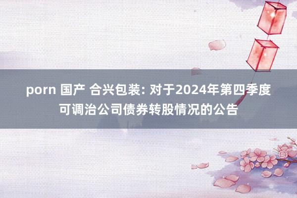 porn 国产 合兴包装: 对于2024年第四季度可调治公司债券转股情况的公告