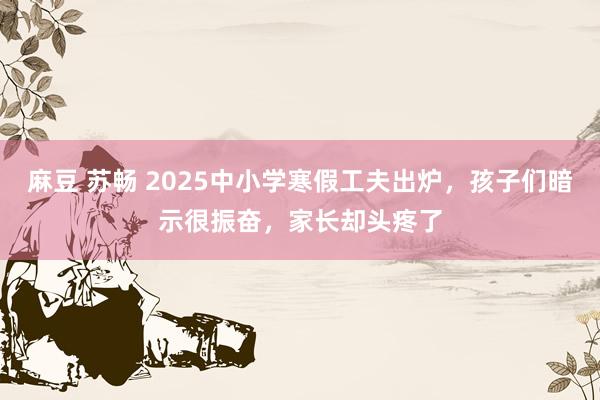 麻豆 苏畅 2025中小学寒假工夫出炉，孩子们暗示很振奋，家长却头疼了